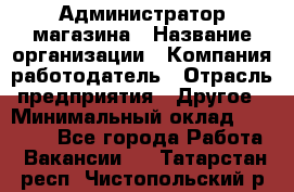 Администратор магазина › Название организации ­ Компания-работодатель › Отрасль предприятия ­ Другое › Минимальный оклад ­ 28 000 - Все города Работа » Вакансии   . Татарстан респ.,Чистопольский р-н
